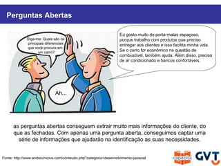 Perguntas Abertas
Fonte: http://www.andrevinicius.com/conteudo.php?categoria=desenvolvimento-pessoal
Diga-me: Quais são os
principais diferenciais
que você procura em
um carro?
Ah...
as perguntas abertas conseguem extrair muito mais informações do cliente, do
que as fechadas. Com apenas uma pergunta aberta, conseguimos captar uma
série de informações que ajudarão na identificação as suas necessidades.
Eu gosto muito de porta-malas espaçoso,
porque trabalho com produtos que preciso
entregar aos clientes e isso facilita minha vida.
Se o carro for econômico na questão de
combustível, também ajuda. Além disso, preciso
de ar condicionado e bancos confortáveis.
 