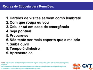 1.Cartões de visitas servem como lembrete
2.Com que roupa eu vou
3.Celular só em caso de emergência
4.Seja pontual
5.Prepare-se
6.Não tente ser mais esperto que a maioria
7.Saiba ouvir
8.Tempo é dinheiro
9.Apresente-se
Fonte: http://exame.abril.com.br/pme/noticias/8-regras-para-evitar-gafes-em-reunioes-de-negocios
?page=1
http://vidaeestilo.terra.com.br/homem/sete-licoes-para-se-comportar-em-reunioes-de-negocios
,51089f79c4237310VgnCLD100000bbcceb0aRCRD.html
Regras de Etiqueta para Reuniões.
 