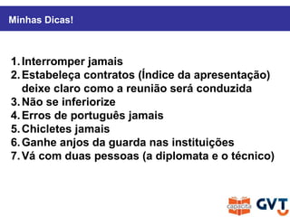 1.Interromper jamais
2.Estabeleça contratos (Índice da apresentação)
deixe claro como a reunião será conduzida
3.Não se inferiorize
4.Erros de português jamais
5.Chicletes jamais
6.Ganhe anjos da guarda nas instituições
7.Vá com duas pessoas (a diplomata e o técnico)
Minhas Dicas!
 