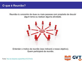 Reunião é o encontro de duas ou mais pessoas com propósito de discutir
algum tema ou realizar alguma atividade.
O que é Reunião?
Fonte: http://pt.wikipedia.org/wiki/Reuni%C3%A3o
Entender o motivo da reunião (isso indicará o nosso objetivo).
Quem participará da reunião.
 