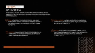 REGRAS
DA CAPOEIRA
RODA: ACAPOEIRAÉPRATICADADENTRODEUMARODA,
FORMADAPOROUTROSCAPOEIRISTASQUEBATEMPALMASE
CANTAM.DOISJOGADORESENTRAMNOCENTRODARODA
PARAJOGAR.
RESPEITO: OSJOGADORESDEVEMRESPEITAROESPAÇOEOS
MOVIMENTOSDOOUTRO,EVITANDOGOLPESPERIGOSOS
QUEPOSSAMCAUSARFERIMENTOS.
REGRAS
REGRAS
REGRAS
REGRAS
ASREGRASDACAPOEIRAPODEMVARIARDEPENDENDODOESTILO(CAPOEIRA
ANGOLAOUCAPOEIRAREGIONAL)EDOGRUPO.NOENTANTO,ALGUMASREGRAS
COMUNSINCLUEM:
RITMOEMÚSICA: AMÚSICA,CONDUZIDAPELOBERIMBAU,
DEFINEORITMOEOESTILODOJOGO.OSJOGADORESDEVEM
SEGUIRORITMODAMÚSICA.
MALÍCIA: CONHECIDACOMO"MANDINGA,"AMALÍCIAÉA
CAPACIDADEDEENGANAROOPONENTECOMMOVIMENTOS
INESPERADOSOUDECRIARUMAFALSAIMPRESSÃO
DURANTEOJOGO.
 