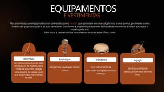 Tim Castro
EQUIPAMENTOS
Um instrumento de corda feito
de uma vara de madeira, uma
corda de aço e uma cabaça
(uma espécie de cabaça seca)
que é o principal instrumento
da roda.
Berimbau
E VESTIMENTAS
Um tambor usado para manter
o ritmo.
Atabaque
Um instrumento de
percussão que ajuda a marcar
o tempo.
Pandeiro
Um instrumento de
percussão com dois ou mais
sinos.
Agogô
Os capoeiristas usam trajes tradicionais conhecidos como "abadá", que consistem em uma calça branca e uma camisa, geralmente com o
símbolo do grupo de capoeira ao qual pertencem. O uniforme é projetado para permitir liberdade de movimento e refletir a pureza e o
respeito pela arte.
Além disso, a capoeira utiliza instrumentos musicais específicos, como:
 