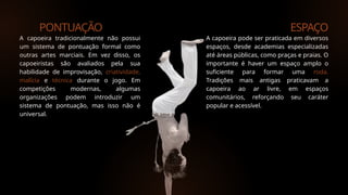 PONTUAÇÃO ESPAÇO
A capoeira tradicionalmente não possui
um sistema de pontuação formal como
outras artes marciais. Em vez disso, os
capoeiristas são avaliados pela sua
habilidade de improvisação, criatividade,
malícia e técnica durante o jogo. Em
competições modernas, algumas
organizações podem introduzir um
sistema de pontuação, mas isso não é
universal.
A capoeira pode ser praticada em diversos
espaços, desde academias especializadas
até áreas públicas, como praças e praias. O
importante é haver um espaço amplo o
suficiente para formar uma roda.
Tradições mais antigas praticavam a
capoeira ao ar livre, em espaços
comunitários, reforçando seu caráter
popular e acessível.
 