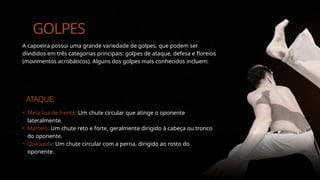 GOLPES
A capoeira possui uma grande variedade de golpes, que podem ser
divididos em três categorias principais: golpes de ataque, defesa e floreios
(movimentos acrobáticos). Alguns dos golpes mais conhecidos incluem:
ATAQUE:
• Meia-lua de frente: Um chute circular que atinge o oponente
lateralmente.
• Martelo: Um chute reto e forte, geralmente dirigido à cabeça ou tronco
do oponente.
• Queixada: Um chute circular com a perna, dirigido ao rosto do
oponente.
 