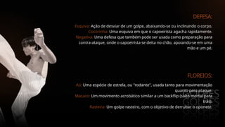 GOLPES
GOLPES
GOLPES
GOLPES
DEFESA:
Esquiva: Ação de desviar de um golpe, abaixando-se ou inclinando o corpo.
Cocorinha: Uma esquiva em que o capoeirista agacha rapidamente.
Negativa: Uma defesa que também pode ser usada como preparação para
contra-ataque, onde o capoeirista se deita no chão, apoiando-se em uma
mão e um pé.
FLOREIOS:
Aú: Uma espécie de estrela, ou "rodante", usada tanto para movimentação
quanto para ataque.
Macaco: Um movimento acrobático similar a um backflip (salto mortal para
trás).
Rasteira: Um golpe rasteiro, com o objetivo de derrubar o oponete.
 