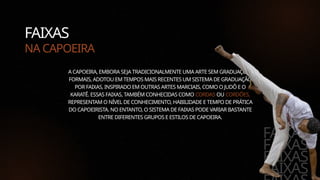 FAIXAS
NA CAPOEIRA
A CAPOEIRA, EMBORA SEJA TRADICIONALMENTE UMA ARTE SEM GRADUAÇÕES
FORMAIS, ADOTOU EM TEMPOS MAIS RECENTES UM SISTEMA DE GRADUAÇÃO
POR FAIXAS, INSPIRADO EM OUTRAS ARTES MARCIAIS, COMO O JUDÔ E O
KARATÊ. ESSAS FAIXAS, TAMBÉM CONHECIDAS COMO CORDAS OU CORDÕES,
REPRESENTAM O NÍVEL DE CONHECIMENTO, HABILIDADE E TEMPO DE PRÁTICA
DO CAPOEIRISTA. NO ENTANTO, O SISTEMA DE FAIXAS PODE VARIAR BASTANTE
ENTRE DIFERENTES GRUPOS E ESTILOS DE CAPOEIRA.
FAIXAS
FAIXAS
FAIXAS
FAIXAS
 
