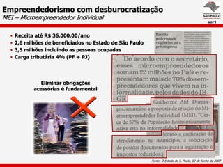 Empreendedorismo com desburocratização
MEI – Microempreendedor Individual

  •   Receita até R$ 36.000,00/ano
  •   2,6 milhões de beneficiados no Estado de São Paulo
  •   3,5 milhões incluindo as pessoas ocupadas
  •   Carga tributária 4% (PF + PJ)




                Eliminar obrigações
             acessórias é fundamental




                                                           Fonte: O Estado de S. Paulo, 02 de Junho de 2007
 