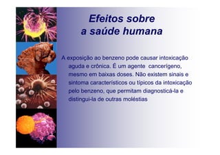Efeitos sobre
a saúde humana
A exposição ao benzeno pode causar intoxicação
aguda e crônica. É um agente cancerígeno,
mesmo em baixas doses. Não existem sinais e
sintoma característicos ou típicos da intoxicação
pelo benzeno, que permitam diagnosticá-la e
distingui-la de outras moléstias
 