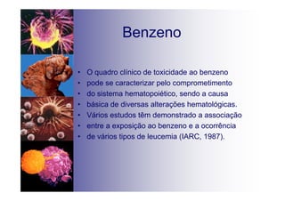 Benzeno
• O quadro clínico de toxicidade ao benzeno
• pode se caracterizar pelo comprometimento
• do sistema hematopoiético, sendo a causa
• básica de diversas alterações hematológicas.
• Vários estudos têm demonstrado a associação
• entre a exposição ao benzeno e a ocorrência
• de vários tipos de leucemia (IARC, 1987).
 