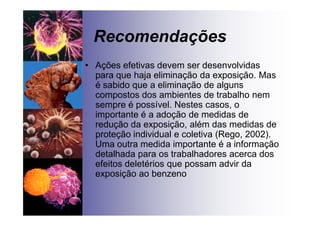 Recomendações
• Ações efetivas devem ser desenvolvidas
para que haja eliminação da exposição. Mas
é sabido que a eliminação de alguns
compostos dos ambientes de trabalho nem
sempre é possível. Nestes casos, o
importante é a adoção de medidas de
redução da exposição, além das medidas de
proteção individual e coletiva (Rego, 2002).
Uma outra medida importante é a informação
detalhada para os trabalhadores acerca dos
efeitos deletérios que possam advir da
exposição ao benzeno
 