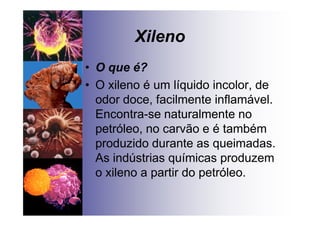 Xileno
• O que é?
• O xileno é um líquido incolor, de
odor doce, facilmente inflamável.
Encontra-se naturalmente no
petróleo, no carvão e é também
produzido durante as queimadas.
As indústrias químicas produzem
o xileno a partir do petróleo.
 