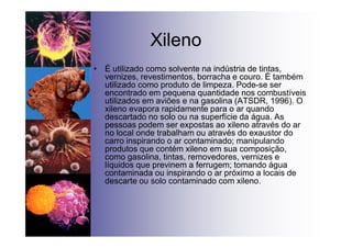 Xileno
• É utilizado como solvente na indústria de tintas,
vernizes, revestimentos, borracha e couro. É também
utilizado como produto de limpeza. Pode-se ser
encontrado em pequena quantidade nos combustíveis
utilizados em aviões e na gasolina (ATSDR, 1996). O
xileno evapora rapidamente para o ar quando
descartado no solo ou na superfície da água. As
pessoas podem ser expostas ao xileno através do ar
no local onde trabalham ou através do exaustor do
carro inspirando o ar contaminado; manipulando
produtos que contém xileno em sua composição,
como gasolina, tintas, removedores, vernizes e
líquidos que previnem a ferrugem; tomando água
contaminada ou inspirando o ar próximo a locais de
descarte ou solo contaminado com xileno.
 