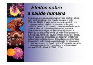 Efeitos sobre
a saúde humana
• Os órgãos alvo são o sistema nervoso central, olhos,
trato gastrintestinal, rins,fígado, sangue e pele
(Patnaik, 2002). Níveis elevados de exposição por
curtos períodos (14 dias ou menos) ou longos
períodos (mais de 12 meses) podem causar dores de
cabeça, falta de coordenação motora, tonteira,
confusão e mudanças no senso de equilíbrio. A
exposição a elevados níveis de xileno em períodos
curtos pode, também, causar irritação na pele, olhos,
nariz e garganta; dificuldade de respirar; problemas
pulmonares; retardamento; dificuldades de memória;
desconforto estomacal e possibilidade de alterações
no funcionamento do fígado e rins. Em níveis elevados
pode causar perda da consciência e até mesmo a
morte(ATSDR, 1996; ATSDR, 2004).
 