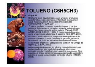 TOLUENO (C6H5CH3)
• O que é?
• O tolueno é um líquido incolor, com um odor aromático
característico, não é corrosivo, inflamável, insolúvel em
água, mas solúvel em muitos solvente orgânicos
(Patnaik,2002; ATSDR, 2004).
• É usado também como um ingrediente para corantes,
drogas e detergentes e como um solvente industrial para
borrachas, tintas, revestimentos e óleos (Patnaik, 2002;
ATSDR, 2004; CCOHS, 1999). O maior uso do tolueno é
como uma mistura adicionada à gasolina (U.S. EPA, 2000).
• O tolueno é utilizado ainda, na produção de polímeros de
uso comum como o nylon, plásticos e garrafas, produtos
farmacêuticos, tinturas, esmaltes de unhas e sínteses
• de químicos orgânicos. Está presente também na fumaça do
cigarro (U.S. EPA, 2000).
• As pessoas são expostas ao tolueno quando inspiram o ar
contaminado em seu local de trabalho ou através de
emissão veicular; trabalham com gasolina, querosene, óleo
aquecido e tintas; consomem água contaminada ou residem
próximo a locais contaminados contendo tolueno (ATSDR,
2004).
 