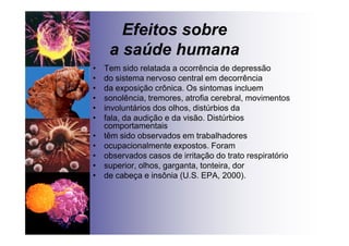 Efeitos sobre
a saúde humana
• Tem sido relatada a ocorrência de depressão
• do sistema nervoso central em decorrência
• da exposição crônica. Os sintomas incluem
• sonolência, tremores, atrofia cerebral, movimentos
• involuntários dos olhos, distúrbios da
• fala, da audição e da visão. Distúrbios
comportamentais
• têm sido observados em trabalhadores
• ocupacionalmente expostos. Foram
• observados casos de irritação do trato respiratório
• superior, olhos, garganta, tonteira, dor
• de cabeça e insônia (U.S. EPA, 2000).
 