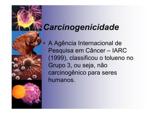 Carcinogenicidade
• A Agência Internacional de
Pesquisa em Câncer – IARC
(1999), classificou o tolueno no
Grupo 3, ou seja, não
carcinogênico para seres
humanos.
 