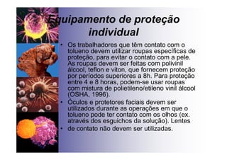 Equipamento de proteção
individual
• Os trabalhadores que têm contato com o
tolueno devem utilizar roupas específicas de
proteção, para evitar o contato com a pele.
As roupas devem ser feitas com polivinil
álcool, teflon e viton, que fornecem proteção
por períodos superiores a 8h. Para proteção
entre 4 e 8 horas, podem-se usar roupas
com mistura de polietileno/etileno vinil álcool
(OSHA, 1996).
• Óculos e protetores faciais devem ser
utilizados durante as operações em que o
tolueno pode ter contato com os olhos (ex.
através dos esguichos da solução). Lentes
• de contato não devem ser utilizadas.
 