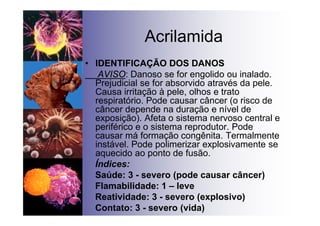 Acrilamida
• IDENTIFICAÇÃO DOS DANOS
AVISO: Danoso se for engolido ou inalado.
Prejudicial se for absorvido através da pele.
Causa irritação à pele, olhos e trato
respiratório. Pode causar câncer (o risco de
câncer depende na duração e nível de
exposição). Afeta o sistema nervoso central e
periférico e o sistema reprodutor. Pode
causar má formação congênita. Termalmente
instável. Pode polimerizar explosivamente se
aquecido ao ponto de fusão.
Índices:
Saúde: 3 - severo (pode causar câncer)
Flamabilidade: 1 – leve
Reatividade: 3 - severo (explosivo)
Contato: 3 - severo (vida)
 