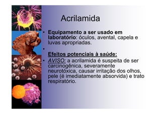 Acrilamida
• Equipamento a ser usado em
laboratório: óculos, avental, capela e
luvas apropriadas.
•
Efeitos potenciais à saúde:
• AVISO: a acrilamida é suspeita de ser
carcinogênica, severamente
neurotóxica, causar irritação dos olhos,
pele (é imediatamente absorvida) e trato
respiratório.
 