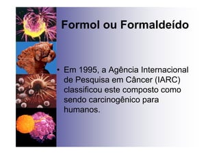 Formol ou Formaldeído
• Em 1995, a Agência Internacional
de Pesquisa em Câncer (IARC)
classificou este composto como
sendo carcinogênico para
humanos.
 