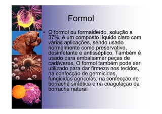 Formol
• O formol ou formaldeído, solução a
37%, é um composto líquido claro com
várias aplicações, sendo usado
normalmente como preservativo,
desinfetante e antisséptico. Também é
usado para embalsamar peças de
cadáveres, O formol também pode ser
utilizado para dar firmeza nos tecidos,
na confecção de germicidas,
fungicidas agrícolas, na confecção de
borracha sintética e na coagulação da
borracha natural
 