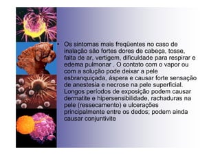 • Os sintomas mais freqüentes no caso de
inalação são fortes dores de cabeça, tosse,
falta de ar, vertigem, dificuldade para respirar e
edema pulmonar . O contato com o vapor ou
com a solução pode deixar a pele
esbranquiçada, áspera e causar forte sensação
de anestesia e necrose na pele superficial.
Longos períodos de exposição podem causar
dermatite e hipersensibilidade, rachaduras na
pele (ressecamento) e ulcerações
principalmente entre os dedos; podem ainda
causar conjuntivite
 