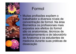 Formol
• Muitas profissões expõem o
trabalhador a diversos níveis de
concentração de formol. Na área
Biomédica os profissionais mais
expostos aos efeitos do formol
são os anatomistas, técnicos de
embalsamamento e de laboratório
de Anatomia e os estudantes de
medicina durante suas práticas de
dissecação
 