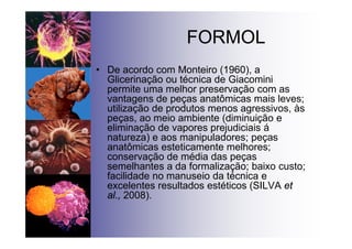 FORMOL
• De acordo com Monteiro (1960), a
Glicerinação ou técnica de Giacomini
permite uma melhor preservação com as
vantagens de peças anatômicas mais leves;
utilização de produtos menos agressivos, às
peças, ao meio ambiente (diminuição e
eliminação de vapores prejudiciais á
natureza) e aos manipuladores; peças
anatômicas esteticamente melhores;
conservação de média das peças
semelhantes a da formalização; baixo custo;
facilidade no manuseio da técnica e
excelentes resultados estéticos (SILVA et
al., 2008).
 