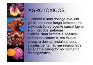 AGROTÓXICOS
• O câncer é uma doença que, em
geral, demanda longo tempo entre
a exposição ao agente cancerígeno
e o início dos sintomas
clínicos.Nem sempre é possível
detectar o cancer e, em muitos
casos, a doença instalada pode
simplesmente não ser relacionada
ao agente causador no momento
do diagnóstico
 
