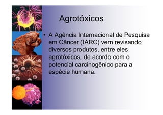 Agrotóxicos
• A Agência Internacional de Pesquisa
em Câncer (IARC) vem revisando
diversos produtos, entre eles
agrotóxicos, de acordo com o
potencial carcinogênico para a
espécie humana.
 