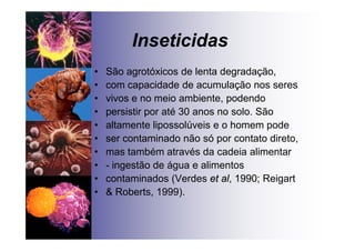 Inseticidas
• São agrotóxicos de lenta degradação,
• com capacidade de acumulação nos seres
• vivos e no meio ambiente, podendo
• persistir por até 30 anos no solo. São
• altamente lipossolúveis e o homem pode
• ser contaminado não só por contato direto,
• mas também através da cadeia alimentar
• - ingestão de água e alimentos
• contaminados (Verdes et al, 1990; Reigart
• & Roberts, 1999).
 