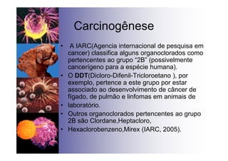 Carcinogênese
• A IARC(Agencia internacional de pesquisa em
cancer) classifica alguns organoclorados como
pertencentes ao grupo “2B” (possivelmente
cancerígeno para a espécie humana).
• O DDT(Dicloro-Difenil-Tricloroetano ), por
exemplo, pertence a este grupo por estar
associado ao desenvolvimento de câncer de
fígado, de pulmão e linfomas em animais de
• laboratório.
• Outros organoclorados pertencentes ao grupo
2B são Clordane,Heptacloro,
• Hexaclorobenzeno,Mirex (IARC, 2005).
 