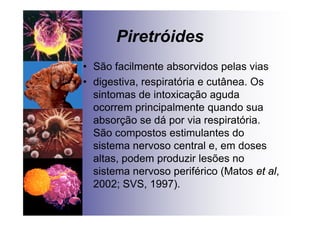 Piretróides
• São facilmente absorvidos pelas vias
• digestiva, respiratória e cutânea. Os
sintomas de intoxicação aguda
ocorrem principalmente quando sua
absorção se dá por via respiratória.
São compostos estimulantes do
sistema nervoso central e, em doses
altas, podem produzir lesões no
sistema nervoso periférico (Matos et al,
2002; SVS, 1997).
 