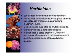Herbicidas
• São usados no combate a ervas daninhas.
• Nas últimas duas décadas, esse grupo tem tido
sua utilização crescente na agricultura
• (FUNASA, 1998).
• Existem várias suspeitas de mutagenicidade,
• teratogenicidade e carcinogenicidade
• relacionados a estes produtos. Dentre os
herbicidas, alguns grupos químicos merecem
• atenção especial pelos efeitos adversos
• à saúde.
 