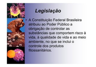 Legislação
• A Constituição Federal Brasileira
atribuiu ao Poder Público a
obrigação de controlar as
substâncias que comportem risco à
vida, à qualidade de vida e ao meio
ambiente, no que se inclui o
controle dos produtos
fitossanitários.
 