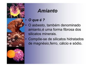 Amianto
• O que é ?
• O asbesto, também denominado
amianto,é uma forma fibrosa dos
silicatos minerais.
• Compõe-se de silicatos hidratados
de magnésio,ferro, cálcio e sódio.
 