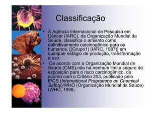 Classificação
• A Agência Internacional de Pesquisa em
Câncer (IARC), da Organização Mundial da
Saúde, classifica o amianto como
definitivamente carcinogênico para os
humanos, [(Grupo1) (IARC, 1987)] em
qualquer estágio de produção, transformação
e uso.
• De acordo com a Organização Mundial de
Saúde (OMS),não há nenhum limite seguro de
exposição para o risco carcinogênico, de
acordo com o Critério 203, publicado pelo
IPCS (International Programme on Chemical
Safety)/WHO (Organização Mundial da Saúde)
(WHO, 1998).
 