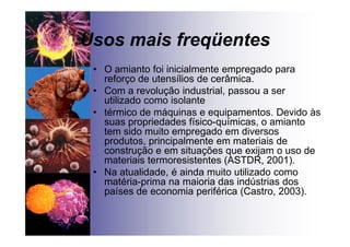 Usos mais freqüentes
• O amianto foi inicialmente empregado para
reforço de utensílios de cerâmica.
• Com a revolução industrial, passou a ser
utilizado como isolante
• térmico de máquinas e equipamentos. Devido às
suas propriedades físico-químicas, o amianto
tem sido muito empregado em diversos
produtos, principalmente em materiais de
construção e em situações que exijam o uso de
materiais termoresistentes (ASTDR, 2001).
• Na atualidade, é ainda muito utilizado como
matéria-prima na maioria das indústrias dos
países de economia periférica (Castro, 2003).
 