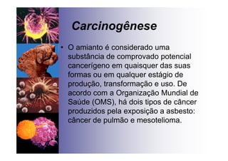 Carcinogênese
• O amianto é considerado uma
substância de comprovado potencial
cancerígeno em quaisquer das suas
formas ou em qualquer estágio de
produção, transformação e uso. De
acordo com a Organização Mundial de
Saúde (OMS), há dois tipos de câncer
produzidos pela exposição a asbesto:
câncer de pulmão e mesotelioma.
 