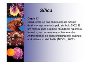 Sílica
• O que é?
• Sílica refere-se aos compostos de dióxido
• de silício, representada pelo símbolo SiO2. É
• um mineral duro e o mais abundante na crosta
• terrestre, encontra-se em rochas e areias.
• As três formas de sílica cristalina são: quartzo,
• a trimidita e a cristobalita (NIOSH, 2002).
 
