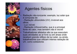 Agentes físicos
• Radiação não-ionizante: exemplo, luz solar que
é composta de:
- Radiação ultravioleta (UV), invisível aos
olhos;
- Luz visível;
- Radiação infravermelha, que é a principal
fonte de calor, mas também não é visível
• Trabalhadores afetados são os que executam
suas atividades ao ar livre ou em áreas onde
recebem grande reflexo da luz solar, ou ainda,
trabalhadores que utilizam intensa radiação de
UV, como soldadores
 