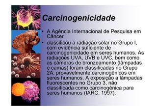 Carcinogenicidade
• A Agência Internacional de Pesquisa em
Câncer
• classificou a radiação solar no Grupo I,
com evidência suficiente de
carcinogenicidade em seres humanos. As
radiações UVA, UVB e UVC, bem como
as câmaras de bronzeamento (lâmpadas
e camas) foram classificadas no Grupo
2A, provavelmente carcinogênicos em
seres humanos. A exposição a lâmpadas
fluorescentes no Grupo 3, não
classificada como carcinogênica para
seres humanos (IARC, 1997).
 