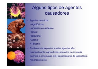 Alguns tipos de agentes
causadores
• Agentes químicos:
• Agrotóxicos;
• Amianto (ou asbesto);
• Sílica;
• Benzeno;
• Xileno;
• Tolueno.
• Profissionais expostos a estes agentes são,
principalmente, agricultores, operários da indústria
química e construção civil, trabalhadores de laboratório,
mineradores etc.
 