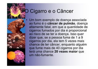 O Cigarro e o Câncer
• Um bom exemplo de doença associada
ao fumo é o câncer de pulmão, doença
altamente fatal, em que a quantidade de
cigarros fumados por dia é proporcional
ao risco de se ter a doença. Isso quer
dizer que, se a pessoa fuma de 1 a 9
cigarros por dia, ela tem 5 vezes mais
chance de ter câncer, enquanto alguém
que fume mais de 40 cigarros por dia
terá uma chance 20 vezes maior que
um não-fumante.
 