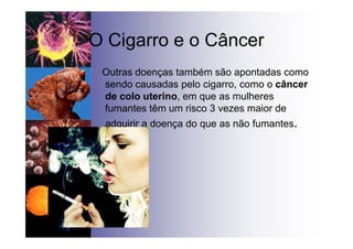 O Cigarro e o Câncer
Outras doenças também são apontadas como
sendo causadas pelo cigarro, como o câncer
de colo uterino, em que as mulheres
fumantes têm um risco 3 vezes maior de
adquirir a doença do que as não fumantes.
•
 