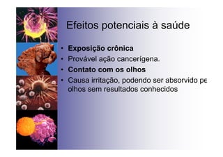 Efeitos potenciais à saúde
• Exposição crônica
• Provável ação cancerígena.
• Contato com os olhos
• Causa irritação, podendo ser absorvido pelos
olhos sem resultados conhecidos
 