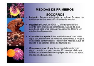 MEDIDAS DE PRIMEIROS-
SOCORROS
• Inalação: Remover o indivíduo ao ar livre. Procurar um
médico se estiver com dificuldades de respirar.
• Ingestão;INDUZA O VÔMITO imediatamente de
acordo com orientação paramédica. Nunca dê algo
pela boca para uma pessoa inconsciente. Chame um
médico imediatamente.
• Contato com a pele: Lave imediatamente com muita
água por, no mínimo, 15 minutos, removendo a roupa e
os sapatos contaminados. Procure um médico. Lave as
roupas e os sapatos antes de reutilizá-los.
• Contato com os olhos: Lave imediatamente com
água corrente por, pelo menos, 15 minutos, abrindo e
fechando ocasionalmente as pálpebras. Procure ajuda
médica imediatamente.
 