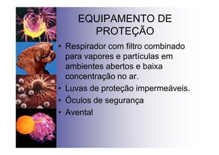EQUIPAMENTO DE
PROTEÇÃO
• Respirador com filtro combinado
para vapores e partículas em
ambientes abertos e baixa
concentração no ar.
• Luvas de proteção impermeáveis.
• Óculos de segurança
• Avental
 