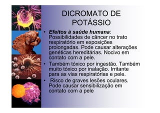 DICROMATO DE
POTÁSSIO
• Efeitos à saúde humana:
Possibilidades de câncer no trato
respiratório em exposições
prolongadas. Pode causar alterações
genéticas hereditárias. Nocivo em
contato com a pele.
• Também tóxico por ingestão. Também
muito tóxico por inalação. Irritante
para as vias respiratórias e pele.
• Risco de graves lesões oculares.
Pode causar sensibilização em
contato com a pele
 