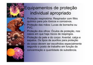 Equipamentos de proteção
individual apropriado
• Proteção respiratória: Respirador com filtro
químico para pós tóxicos e corrosivos.
• Proteção das mãos: Luvas de borracha ou
PVC.
• Proteção dos olhos: Óculos de proteção, nos
casos em que haja riscos de respingos.
• Proteção da pele e do corpo: Avental, calça e
sapatos. Os tipos de auxílios para proteção
• do corpo devem ser escolhidos especialmente
segundo o posto de trabalho em função da
• concentração e quantidade de substância.
 